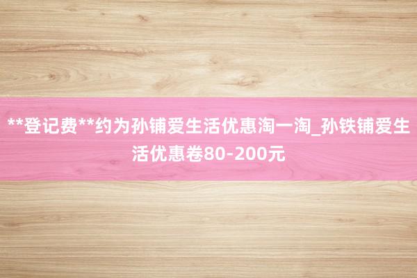 **登记费**约为孙铺爱生活优惠淘一淘_孙铁铺爱生活优惠卷80-200元