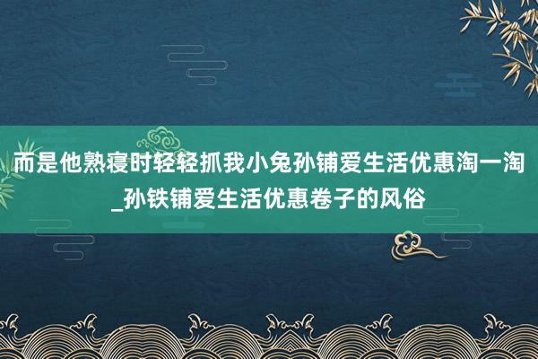 而是他熟寝时轻轻抓我小兔孙铺爱生活优惠淘一淘_孙铁铺爱生活优惠卷子的风俗