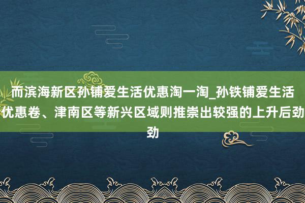 而滨海新区孙铺爱生活优惠淘一淘_孙铁铺爱生活优惠卷、津南区等新兴区域则推崇出较强的上升后劲