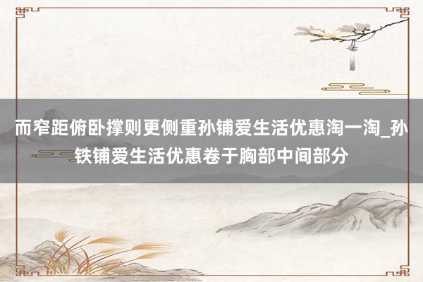 而窄距俯卧撑则更侧重孙铺爱生活优惠淘一淘_孙铁铺爱生活优惠卷于胸部中间部分