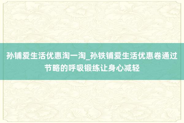 孙铺爱生活优惠淘一淘_孙铁铺爱生活优惠卷通过节略的呼吸锻练让身心减轻